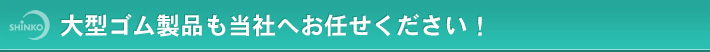 大型ゴム製品も当社へお任せください！