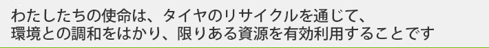 わたしたちの使命は、タイヤのリサイクルを通じて、環境との調和をはかり、限りある資源を有効利用することです